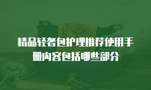 精品轻奢包护理推荐使用手册内容包括哪些部分