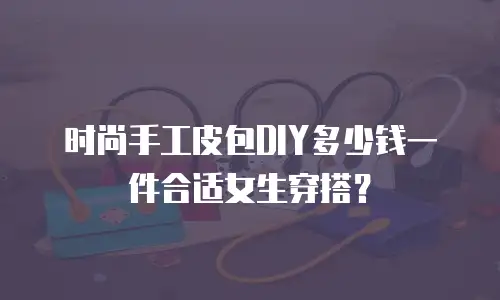时尚手工皮包DIY多少钱一件合适女生穿搭？