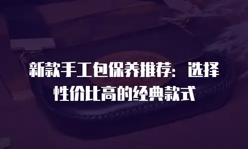 新款手工包保养推荐：选择性价比高的经典款式