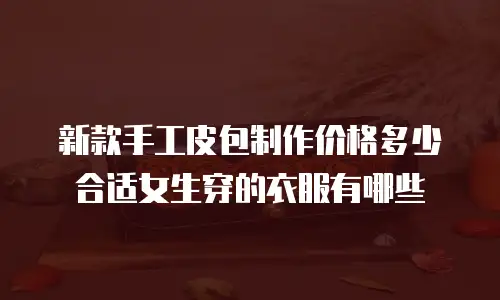 新款手工皮包制作价格多少合适女生穿的衣服有哪些