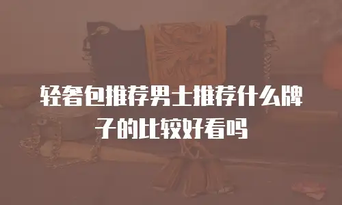 轻奢包推荐男士推荐什么牌子的比较好看吗