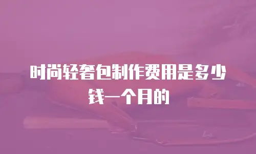 时尚轻奢包制作费用是多少钱一个月的