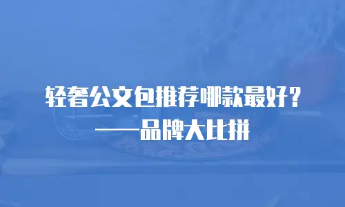 轻奢公文包推荐哪款最好？&mdash;&mdash;品牌大比拼