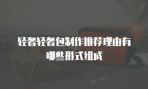 轻奢轻奢包制作推荐理由有哪些形式组成
