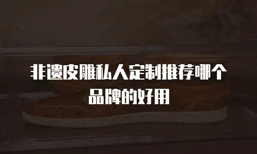 非遗皮雕私人定制推荐哪个品牌的好用