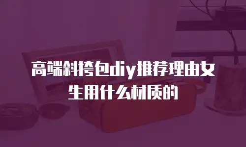 高端斜挎包diy推荐理由女生用什么材质的