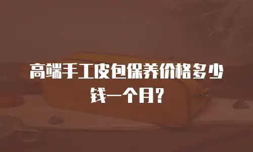 高端手工皮包保养价格多少钱一个月？