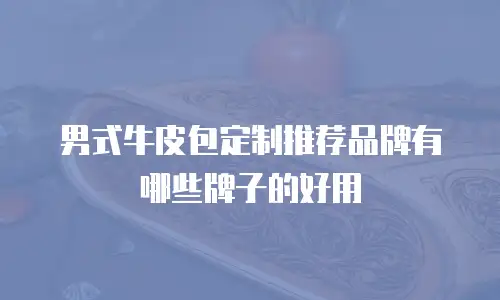 男式牛皮包定制推荐品牌有哪些牌子的好用