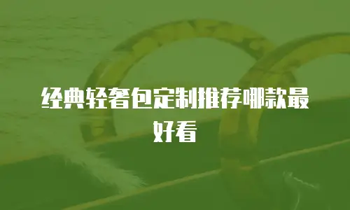 经典轻奢包定制推荐哪款最好看