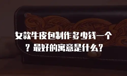 女款牛皮包制作多少钱一个？最好的寓意是什么？