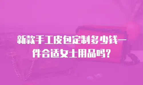 新款手工皮包定制多少钱一件合适女士用品吗？