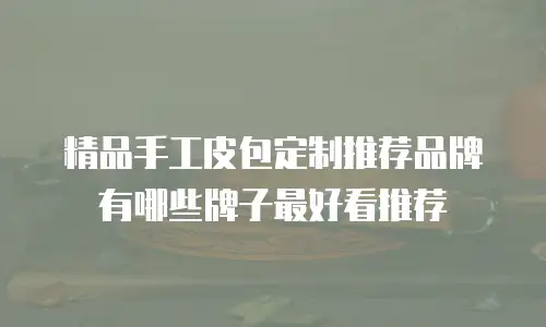 精品手工皮包定制推荐品牌有哪些牌子最好看推荐