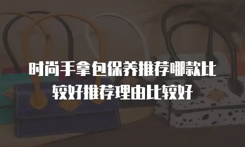 时尚手拿包保养推荐哪款比较好推荐理由比较好