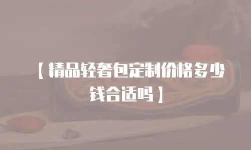 【精品轻奢包定制价格多少钱合适吗】