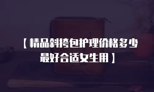 【精品斜挎包护理价格多少最好合适女生用】