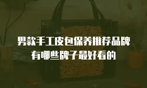 男款手工皮包保养推荐品牌有哪些牌子最好看的