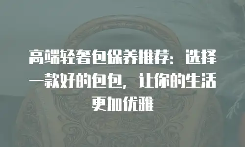 高端轻奢包保养推荐：选择一款好的包包，让你的生活更加优雅