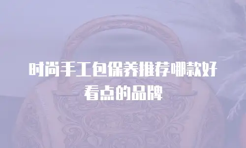 时尚手工包保养推荐哪款好看点的品牌