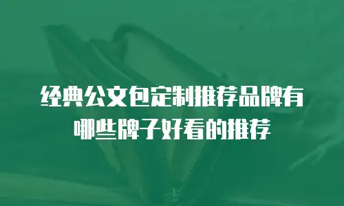 经典公文包定制推荐品牌有哪些牌子好看的推荐