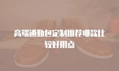 高端通勤包定制推荐哪款比较好用点