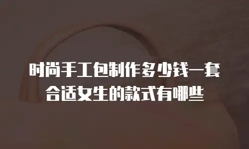 时尚手工包制作多少钱一套合适女生的款式有哪些
