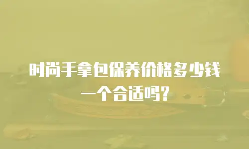 时尚手拿包保养价格多少钱一个合适吗？