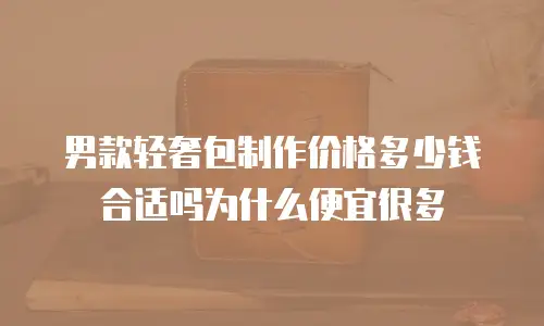 男款轻奢包制作价格多少钱合适吗为什么便宜很多