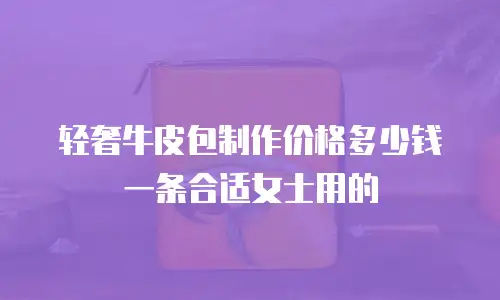 轻奢牛皮包制作价格多少钱一条合适女士用的