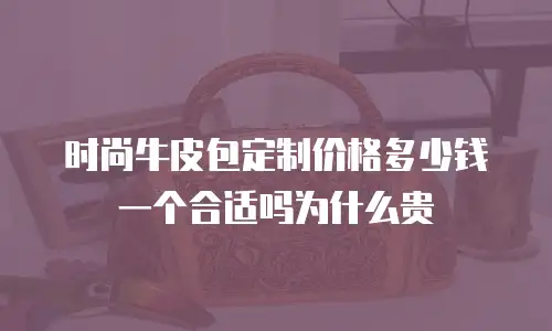 时尚牛皮包定制价格多少钱一个合适吗为什么贵