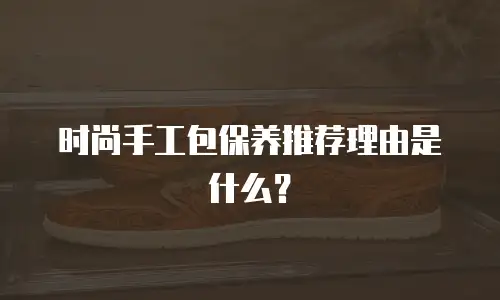 时尚手工包保养推荐理由是什么？
