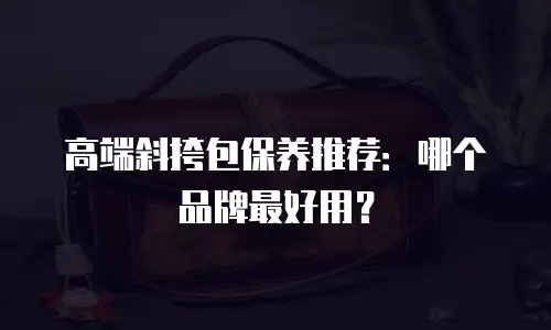 高端斜挎包保养推荐：哪个品牌最好用？