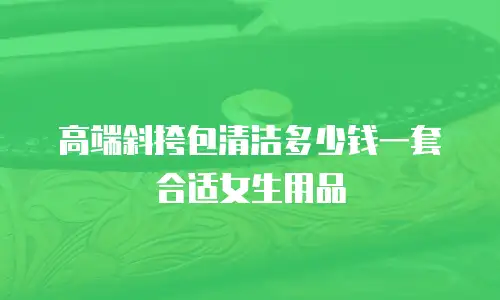 高端斜挎包清洁多少钱一套合适女生用品
