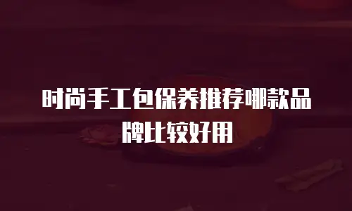 时尚手工包保养推荐哪款品牌比较好用