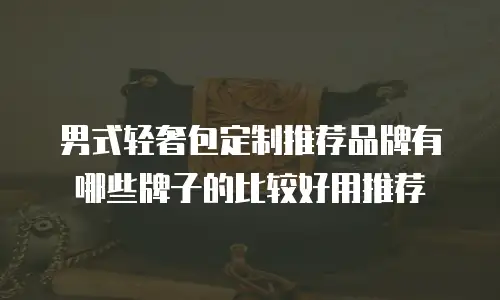 男式轻奢包定制推荐品牌有哪些牌子的比较好用推荐