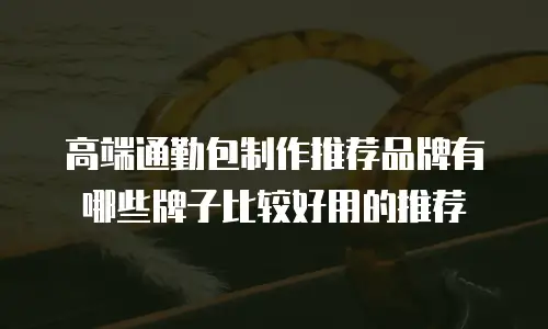 高端通勤包制作推荐品牌有哪些牌子比较好用的推荐