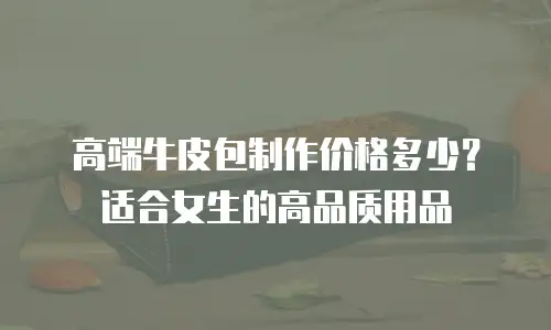 高端牛皮包制作价格多少？适合女生的高品质用品