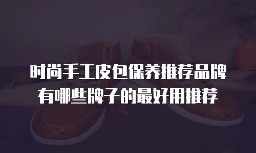 时尚手工皮包保养推荐品牌有哪些牌子的最好用推荐