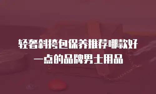 轻奢斜挎包保养推荐哪款好一点的品牌男士用品