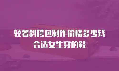 轻奢斜挎包制作价格多少钱合适女生穿的鞋