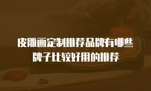 皮雕画定制推荐品牌有哪些牌子比较好用的推荐