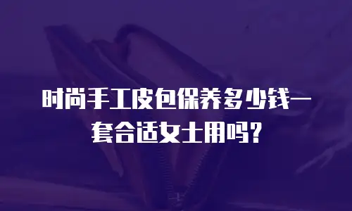 时尚手工皮包保养多少钱一套合适女士用吗？