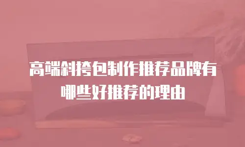 高端斜挎包制作推荐品牌有哪些好推荐的理由