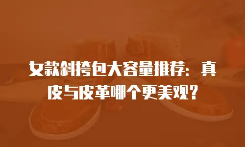 女款斜挎包大容量推荐：真皮与皮革哪个更美观？