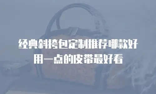 经典斜挎包定制推荐哪款好用一点的皮带最好看