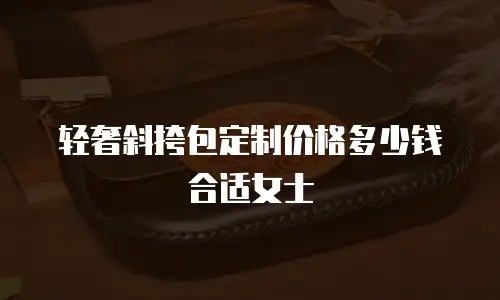 轻奢斜挎包定制价格多少钱合适女士