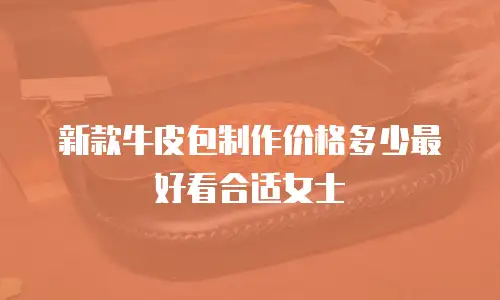 新款牛皮包制作价格多少最好看合适女士