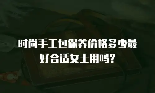 时尚手工包保养价格多少最好合适女士用吗？