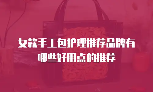 女款手工包护理推荐品牌有哪些好用点的推荐