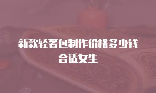 新款轻奢包制作价格多少钱合适女生