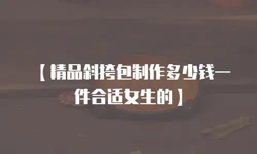 【精品斜挎包制作多少钱一件合适女生的】
